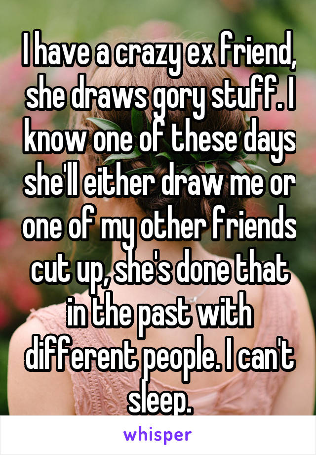I have a crazy ex friend, she draws gory stuff. I know one of these days she'll either draw me or one of my other friends cut up, she's done that in the past with different people. I can't sleep.