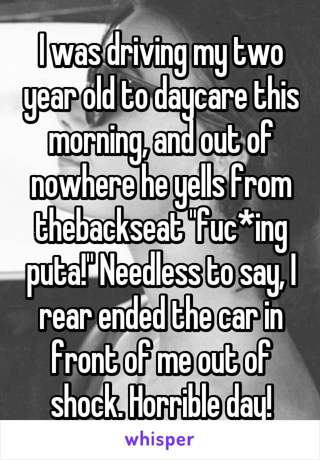 I was driving my two year old to daycare this morning, and out of nowhere he yells from thebackseat "fuc*ing puta!" Needless to say, I rear ended the car in front of me out of shock. Horrible day!