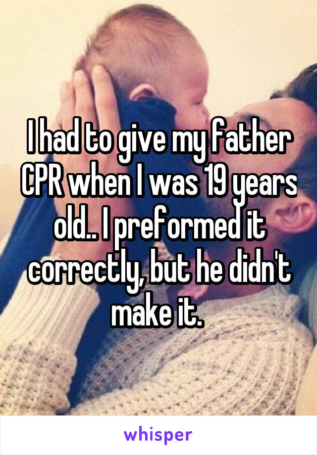 I had to give my father CPR when I was 19 years old.. I preformed it correctly, but he didn't make it. 