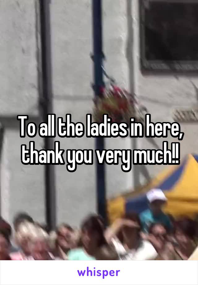 To all the ladies in here, thank you very much!!