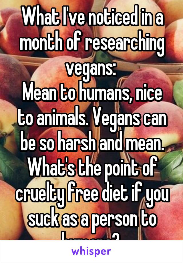 What I've noticed in a month of researching vegans: 
Mean to humans, nice to animals. Vegans can be so harsh and mean. What's the point of cruelty free diet if you suck as a person to humans? 