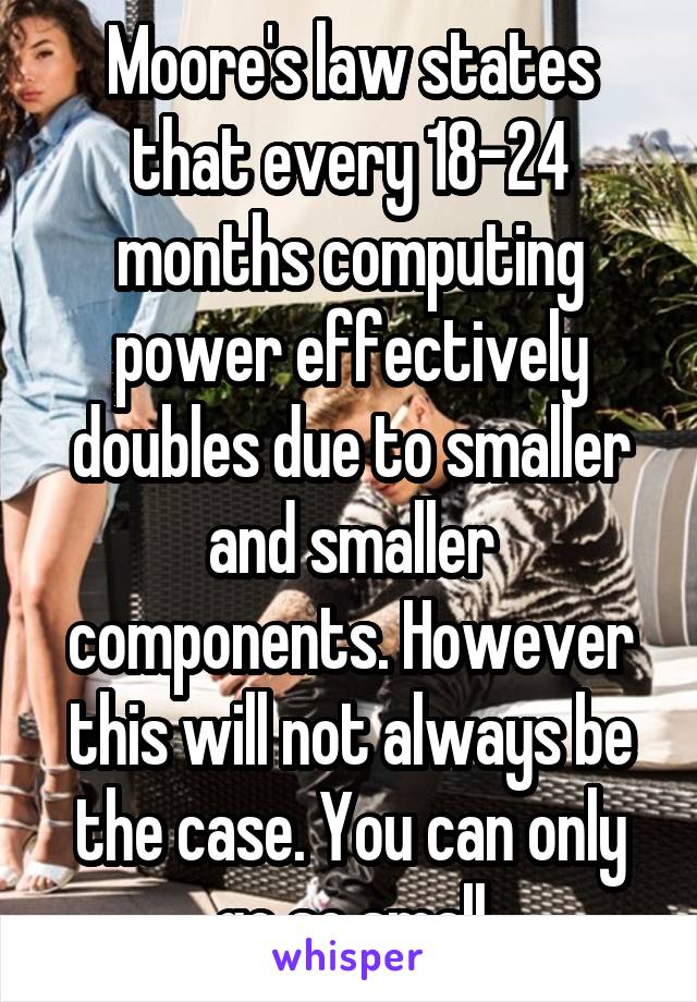 Moore's law states that every 18-24 months computing power effectively doubles due to smaller and smaller components. However this will not always be the case. You can only go so small