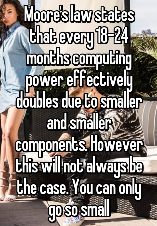 Moore's law states that every 18-24 months computing power effectively doubles due to smaller and smaller components. However this will not always be the case. You can only go so small