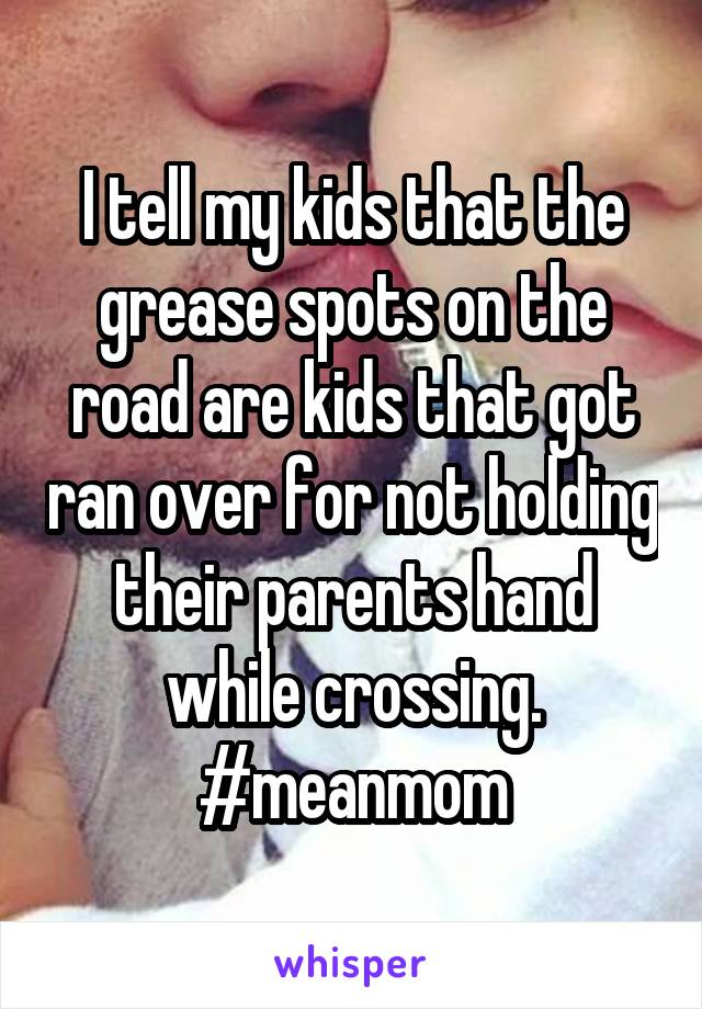 I tell my kids that the grease spots on the road are kids that got ran over for not holding their parents hand while crossing. #meanmom