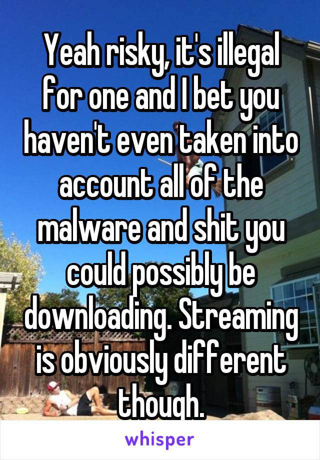 Yeah risky, it's illegal for one and I bet you haven't even taken into account all of the malware and shit you could possibly be downloading. Streaming is obviously different though.