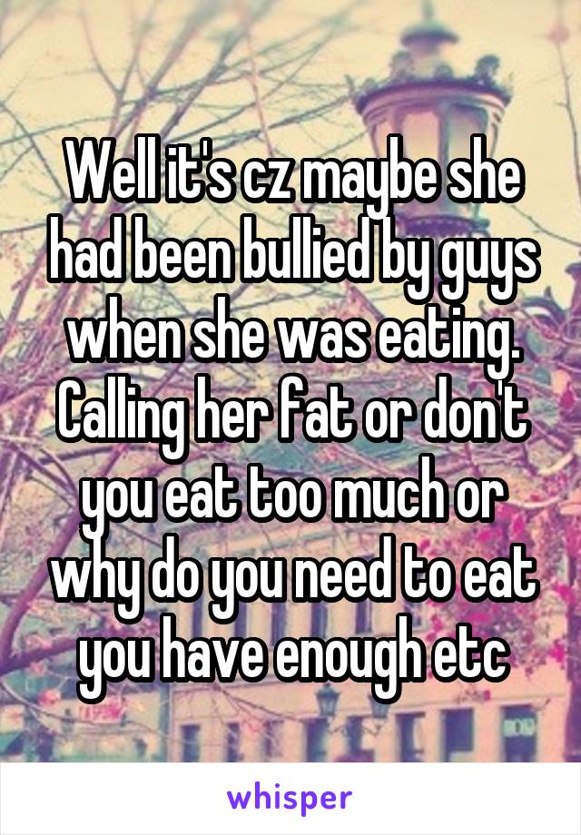 Well it's cz maybe she had been bullied by guys when she was eating. Calling her fat or don't you eat too much or why do you need to eat you have enough etc
