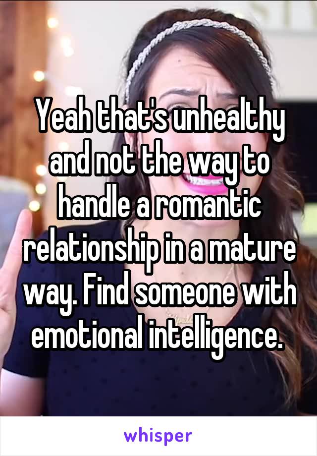 Yeah that's unhealthy and not the way to handle a romantic relationship in a mature way. Find someone with emotional intelligence. 