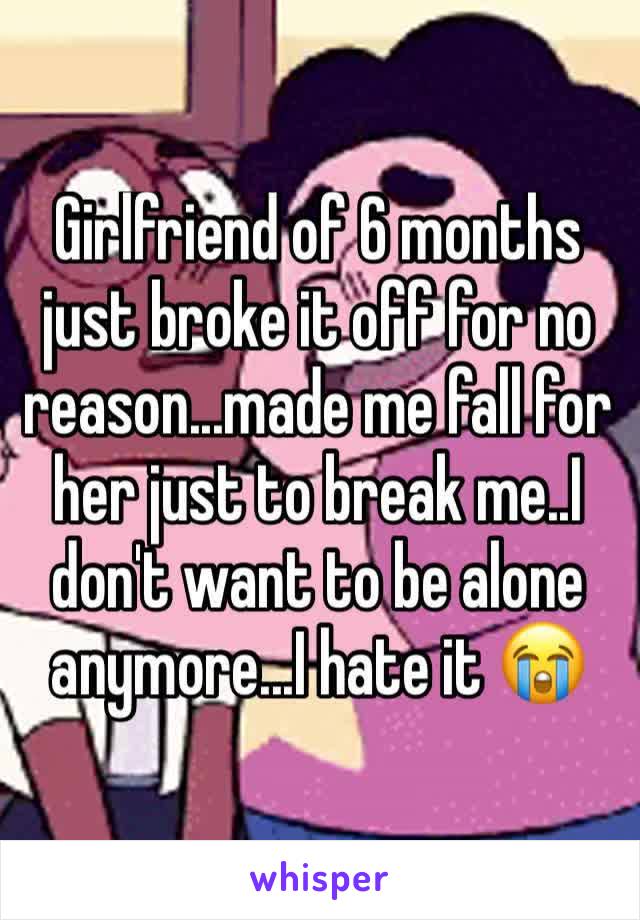 Girlfriend of 6 months just broke it off for no reason...made me fall for her just to break me..I don't want to be alone anymore...I hate it 😭