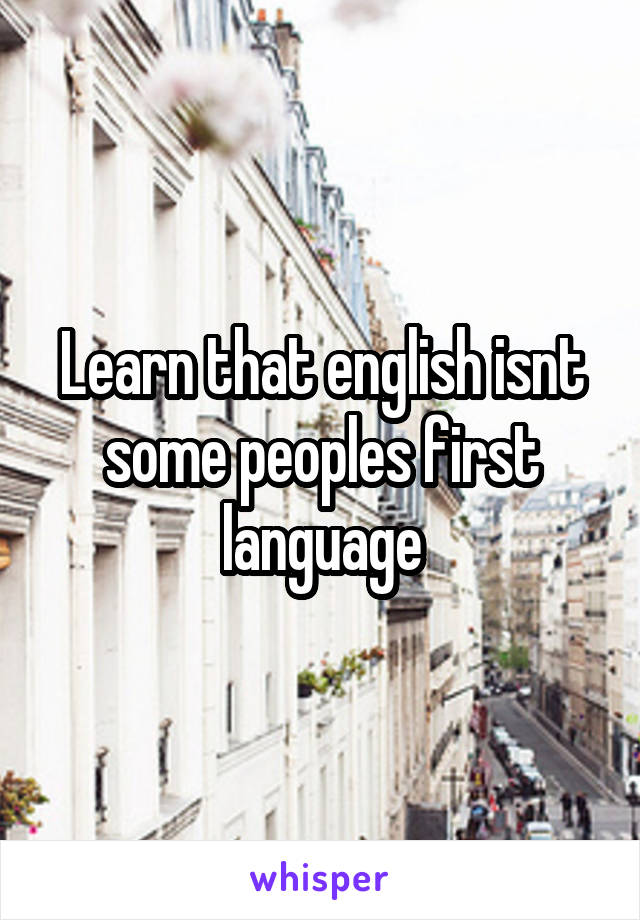 Learn that english isnt some peoples first language