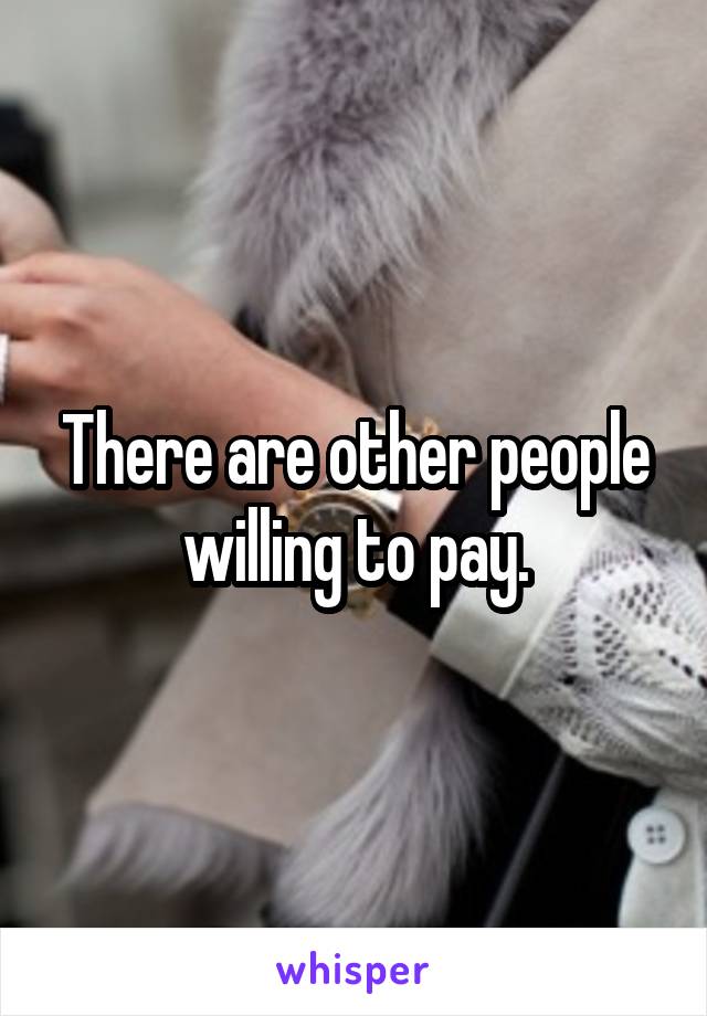 There are other people willing to pay.