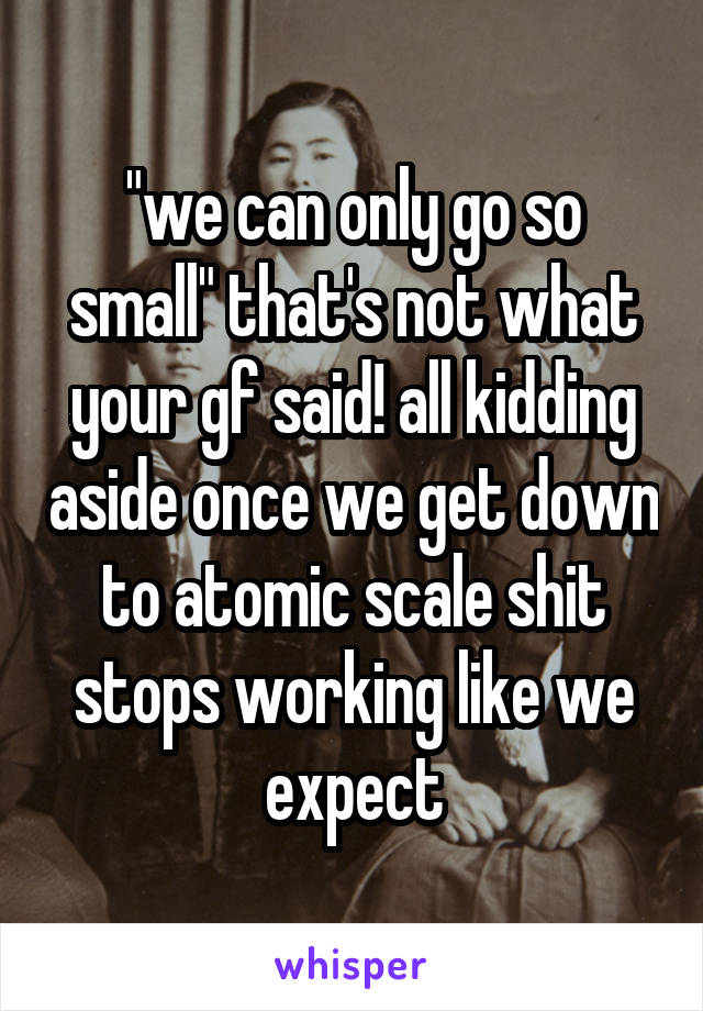 "we can only go so small" that's not what your gf said! all kidding aside once we get down to atomic scale shit stops working like we expect