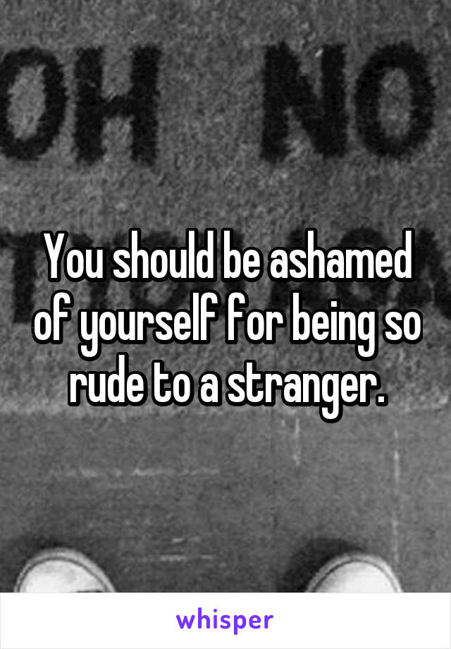 You should be ashamed of yourself for being so rude to a stranger.