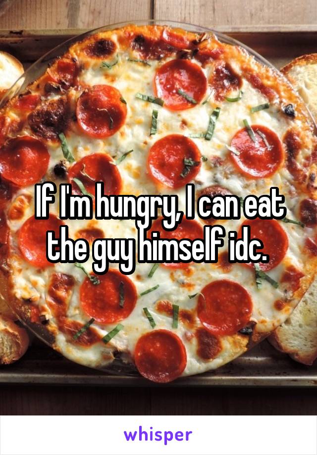 If I'm hungry, I can eat the guy himself idc. 