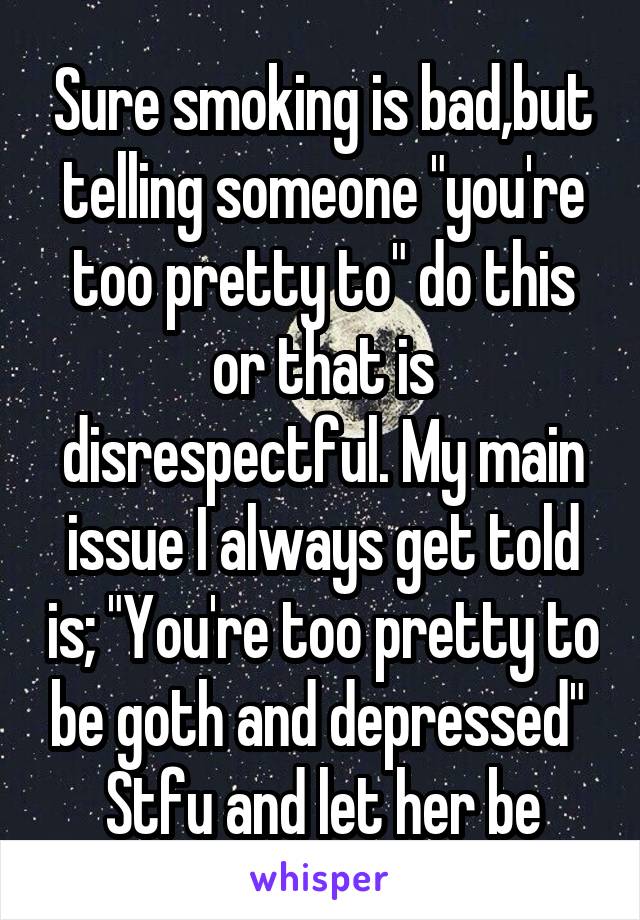 Sure smoking is bad,but telling someone "you're too pretty to" do this or that is disrespectful. My main issue I always get told is; "You're too pretty to be goth and depressed" 
Stfu and let her be