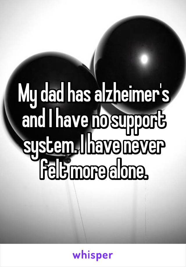 My dad has alzheimer's and I have no support system. I have never felt more alone.