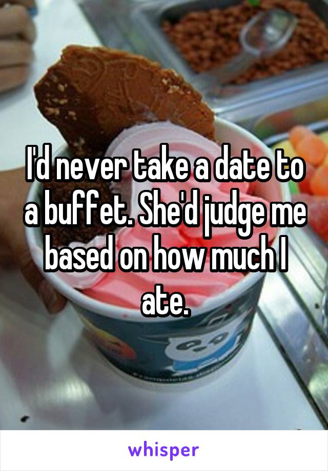 I'd never take a date to a buffet. She'd judge me based on how much I ate.