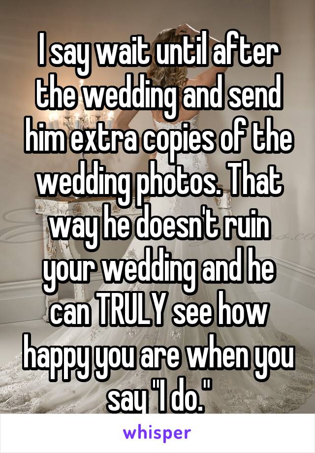 I say wait until after the wedding and send him extra copies of the wedding photos. That way he doesn't ruin your wedding and he can TRULY see how happy you are when you say "I do."