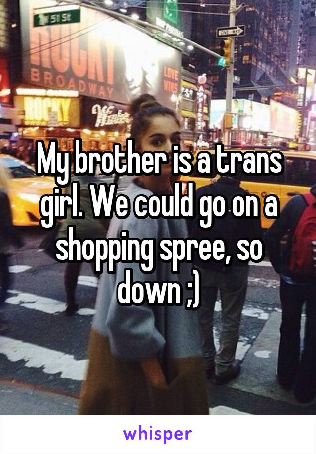 My brother is a trans girl. We could go on a shopping spree, so down ;)