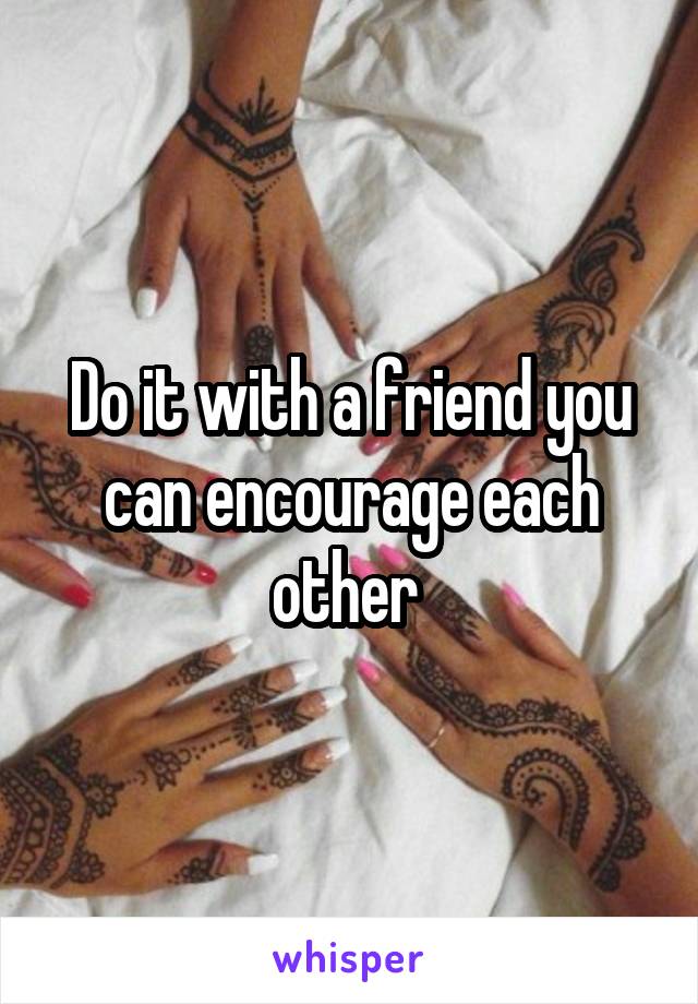 Do it with a friend you can encourage each other 
