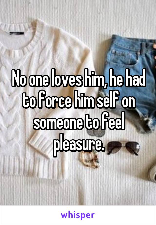 No one loves him, he had to force him self on someone to feel pleasure.