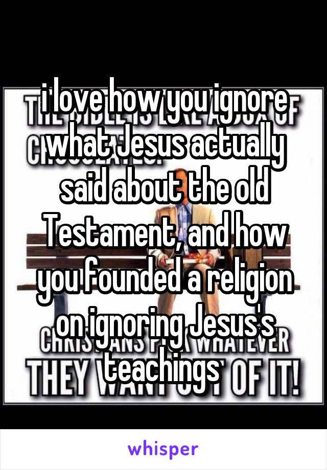 i love how you ignore what Jesus actually said about the old Testament, and how you founded a religion on ignoring Jesus's teachings 