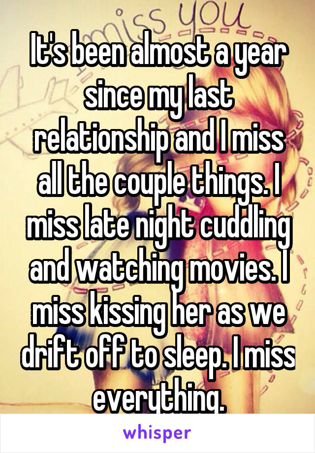 It's been almost a year since my last relationship and I miss all the couple things. I miss late night cuddling and watching movies. I miss kissing her as we drift off to sleep. I miss everything.