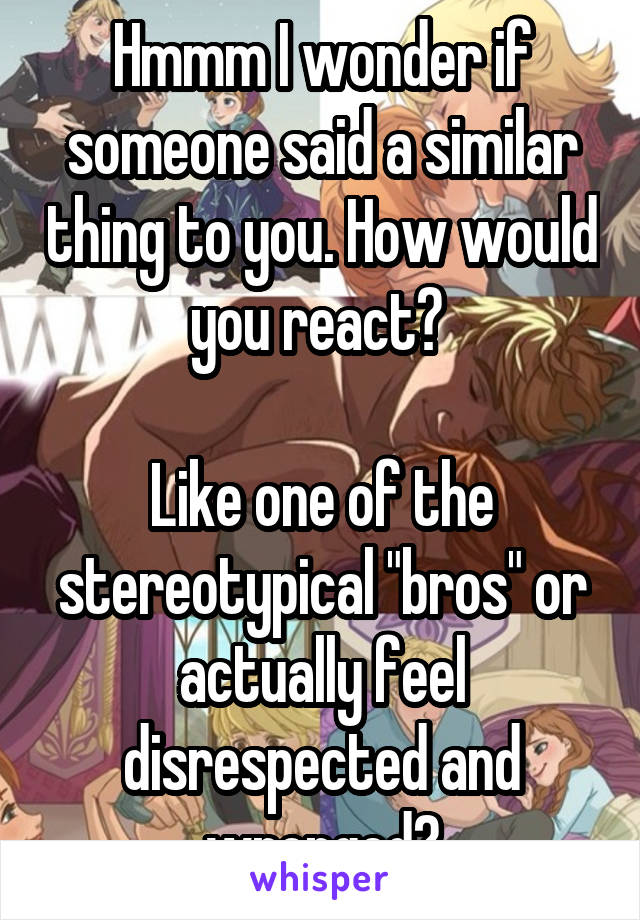 Hmmm I wonder if someone said a similar thing to you. How would you react? 

Like one of the stereotypical "bros" or actually feel disrespected and wronged?