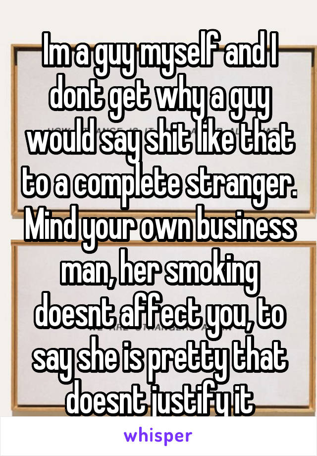 Im a guy myself and I dont get why a guy would say shit like that to a complete stranger. Mind your own business man, her smoking doesnt affect you, to say she is pretty that doesnt justify it