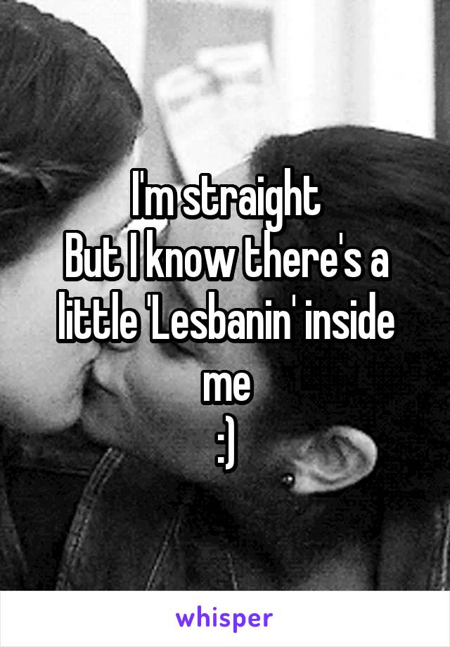 I'm straight
But I know there's a little 'Lesbanin' inside me
:)