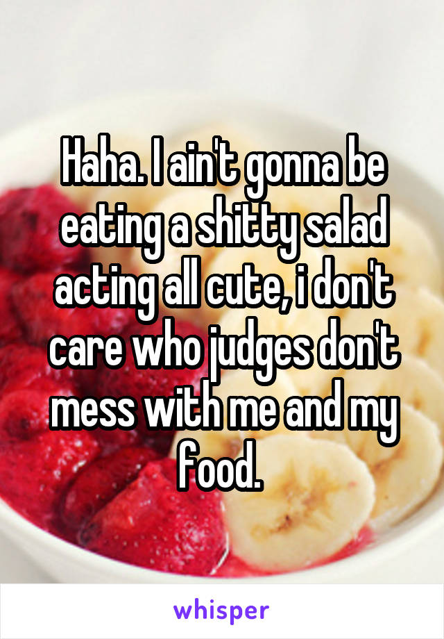 Haha. I ain't gonna be eating a shitty salad acting all cute, i don't care who judges don't mess with me and my food. 