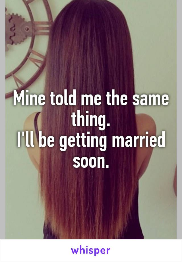 Mine told me the same thing.
I'll be getting married soon.