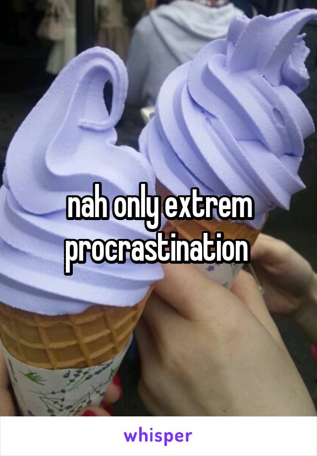 nah only extrem procrastination 