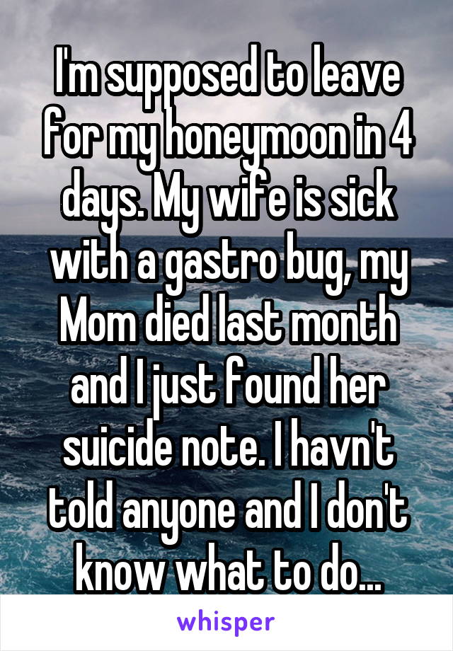 I'm supposed to leave for my honeymoon in 4 days. My wife is sick with a gastro bug, my Mom died last month and I just found her suicide note. I havn't told anyone and I don't know what to do...