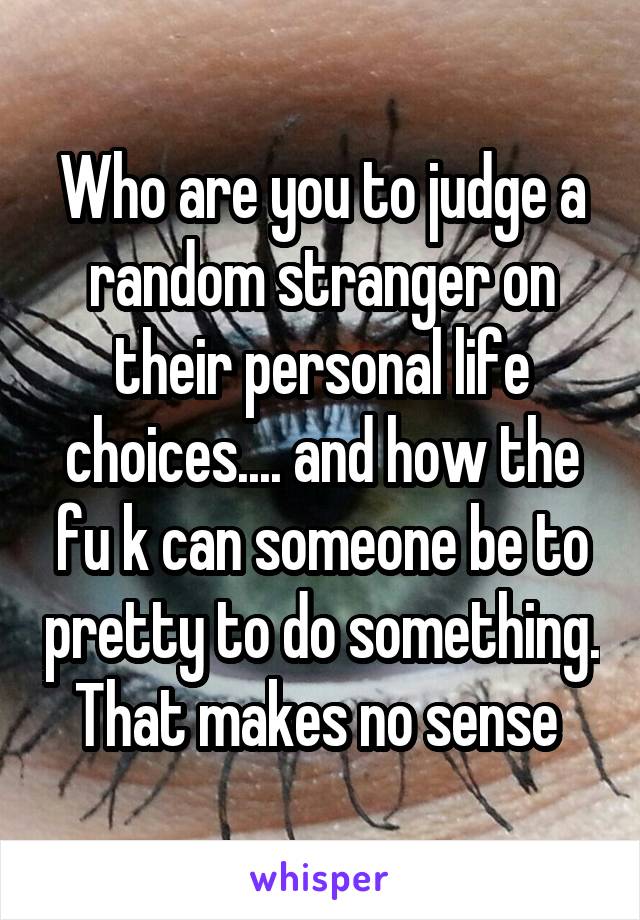 Who are you to judge a random stranger on their personal life choices.... and how the fu k can someone be to pretty to do something. That makes no sense 