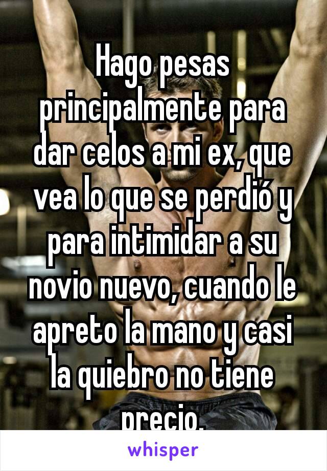 Hago pesas principalmente para dar celos a mi ex, que vea lo que se perdió y para intimidar a su novio nuevo, cuando le apreto la mano y casi la quiebro no tiene precio.