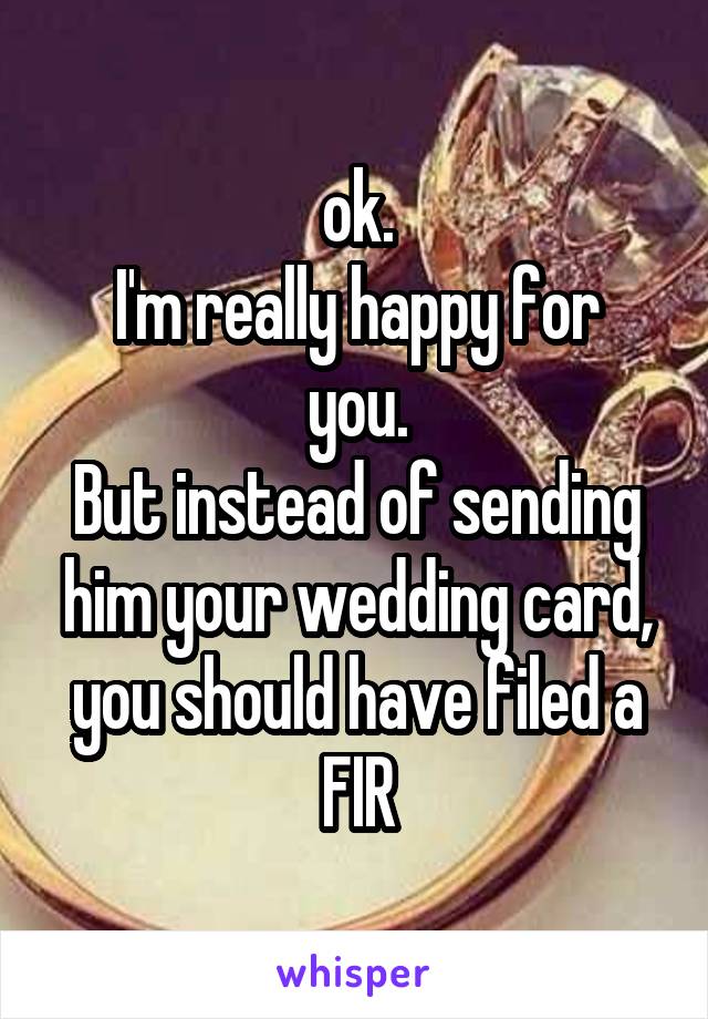 ok.
I'm really happy for you.
But instead of sending him your wedding card, you should have filed a FIR