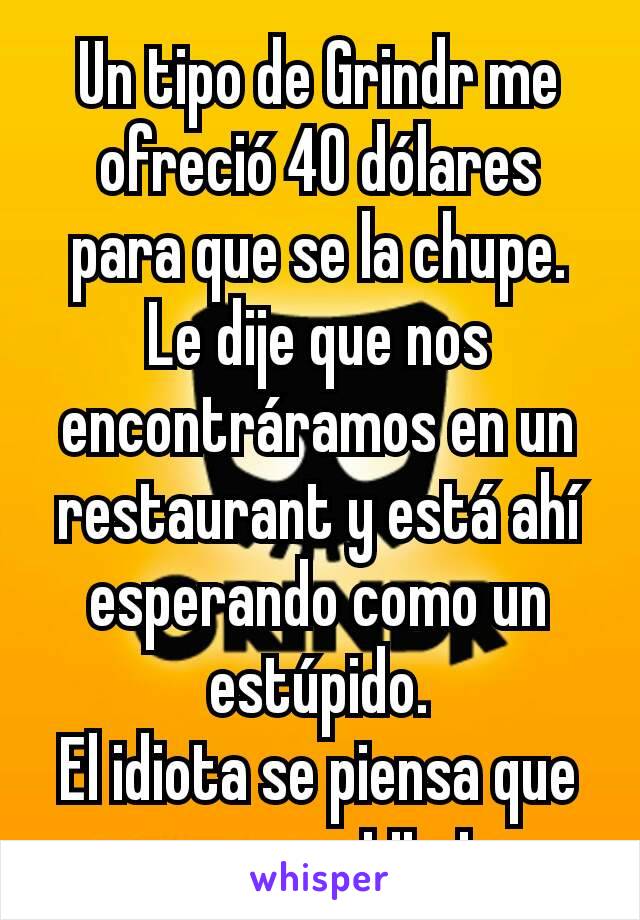 Un tipo de Grindr me ofreció 40 dólares para que se la chupe. Le dije que nos encontráramos en un restaurant y está ahí esperando como un estúpido.
El idiota se piensa que soy un prostituto…