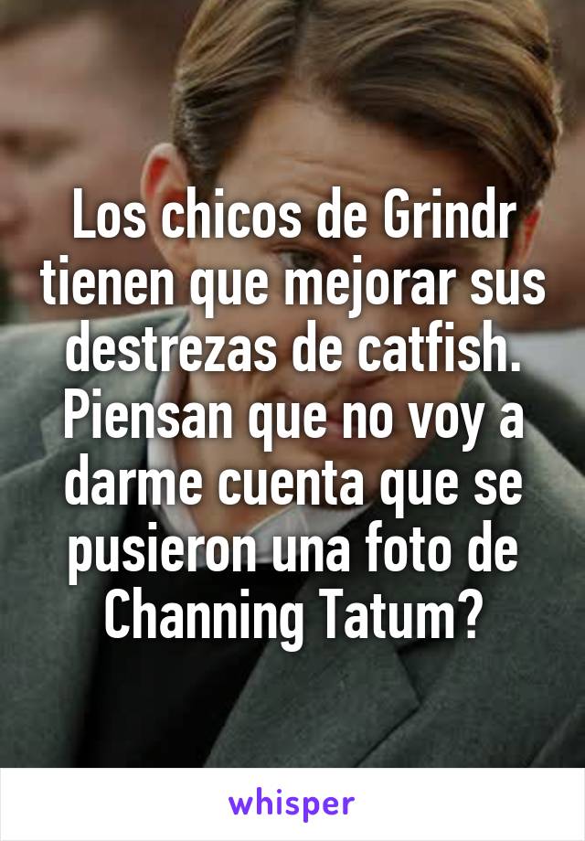 Los chicos de Grindr tienen que mejorar sus destrezas de catfish. Piensan que no voy a darme cuenta que se pusieron una foto de Channing Tatum?