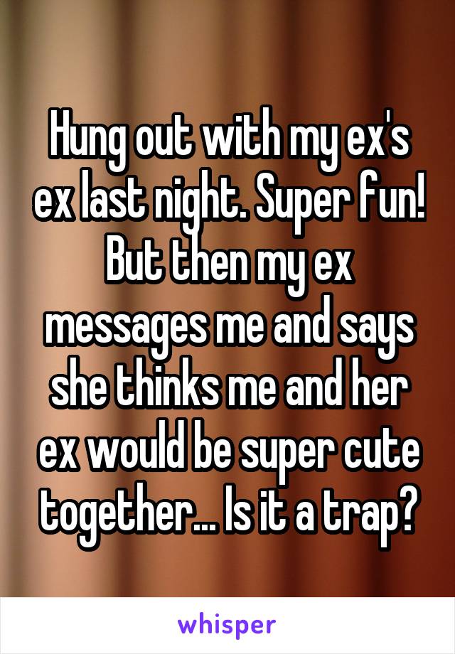 Hung out with my ex's ex last night. Super fun! But then my ex messages me and says she thinks me and her ex would be super cute together... Is it a trap?