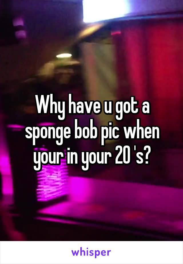 Why have u got a sponge bob pic when your in your 20 's?