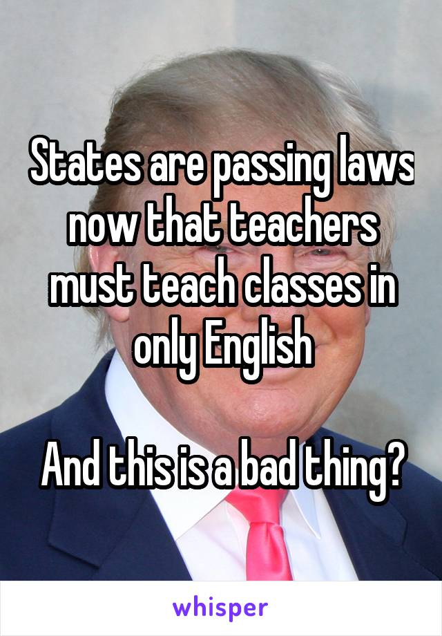 States are passing laws now that teachers must teach classes in only English

And this is a bad thing?