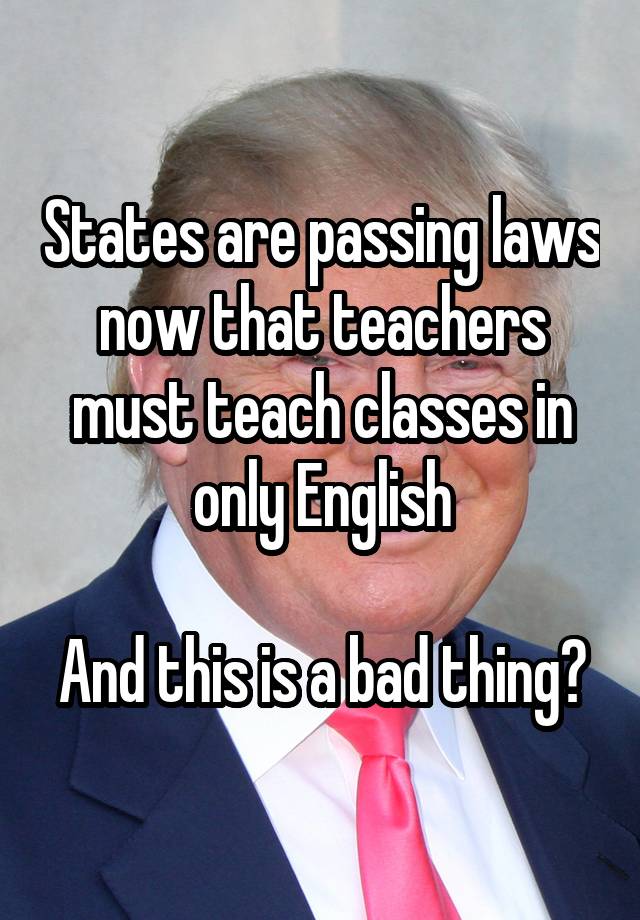 States are passing laws now that teachers must teach classes in only English

And this is a bad thing?