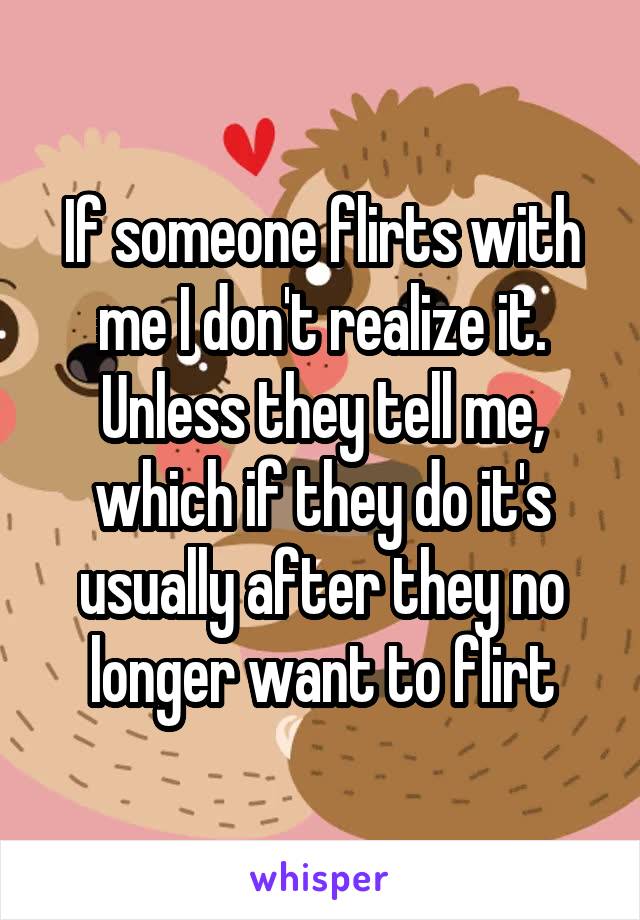 If someone flirts with me I don't realize it. Unless they tell me, which if they do it's usually after they no longer want to flirt