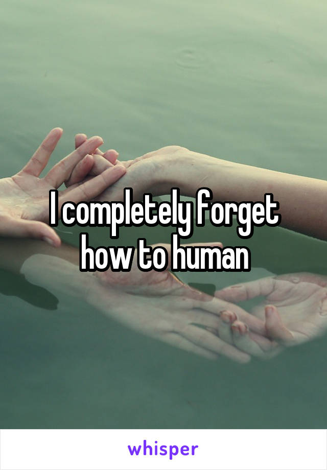 I completely forget how to human