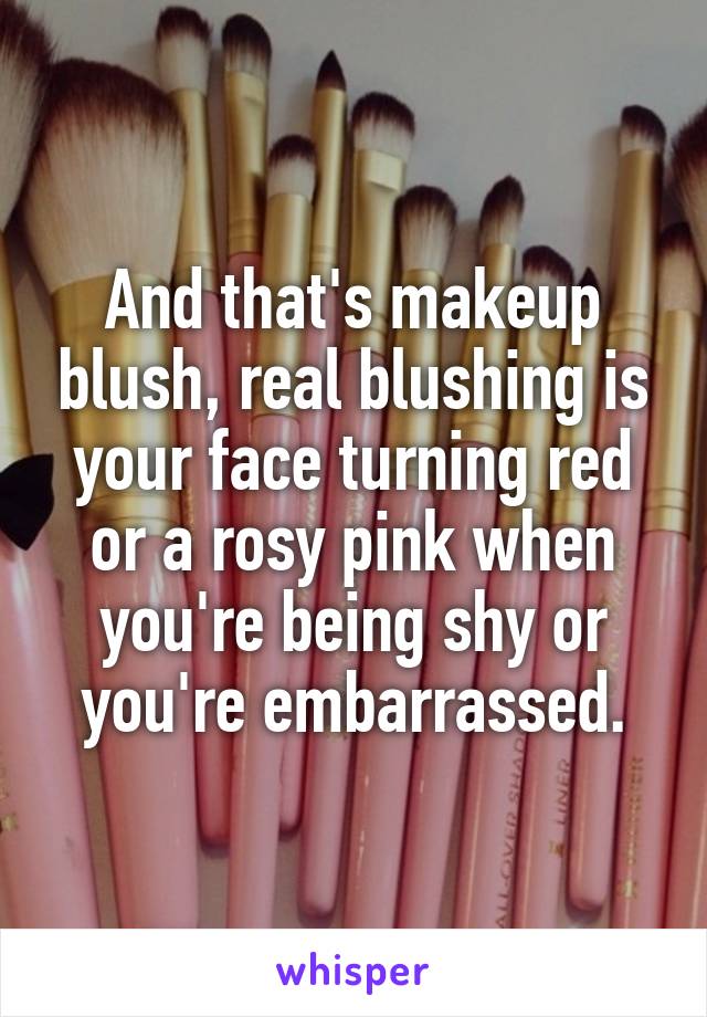 And that's makeup blush, real blushing is your face turning red or a rosy pink when you're being shy or you're embarrassed.