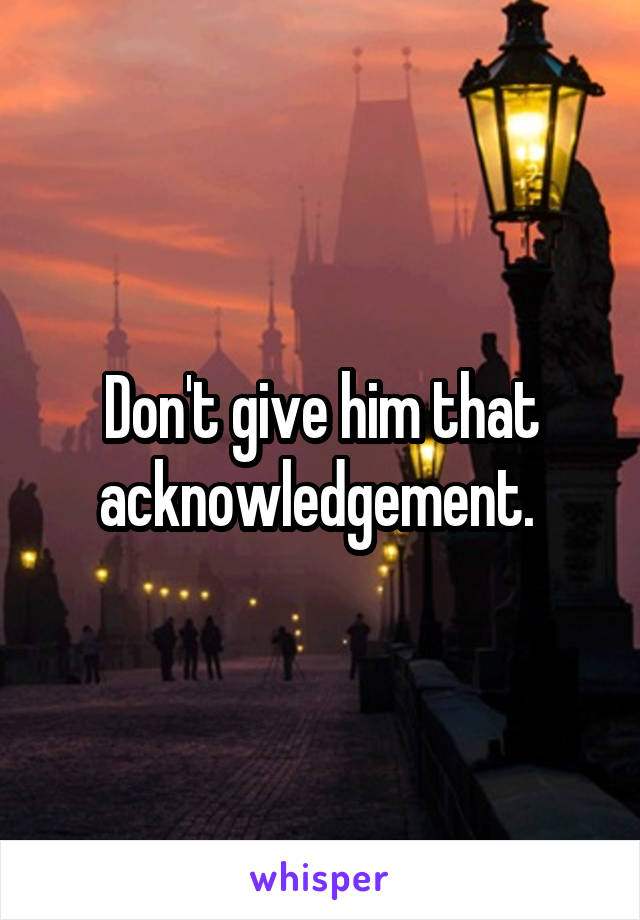 Don't give him that acknowledgement. 