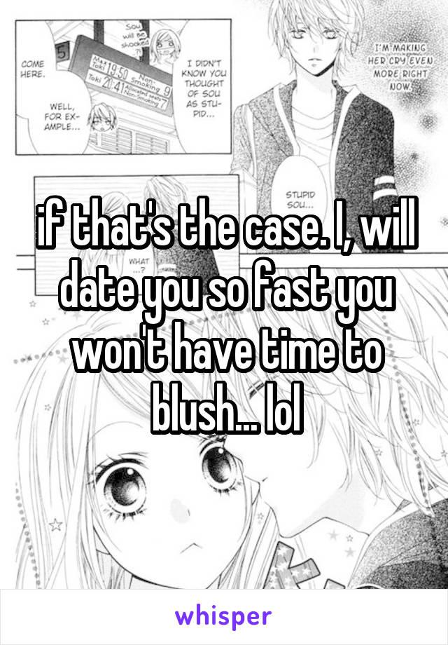 if that's the case. I, will date you so fast you won't have time to blush... lol