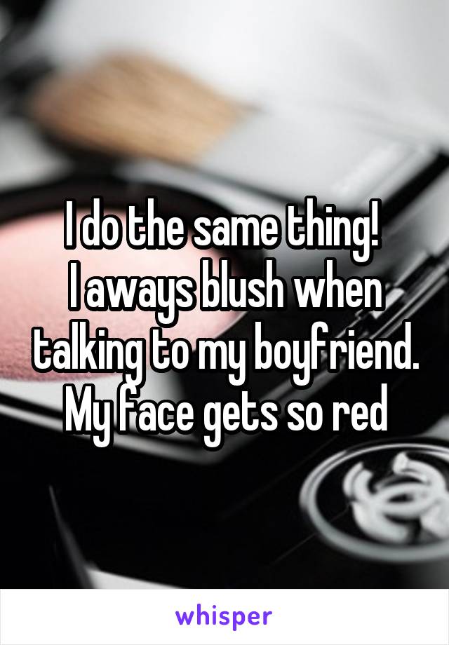 I do the same thing! 
I aways blush when talking to my boyfriend.
My face gets so red