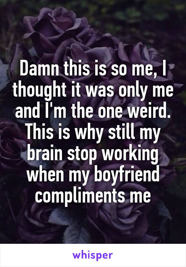 Damn this is so me, I thought it was only me and I'm the one weird.
This is why still my brain stop working when my boyfriend compliments me