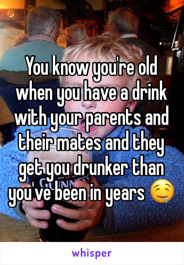 You know you're old when you have a drink with your parents and their mates and they get you drunker than you've been in years 🤤